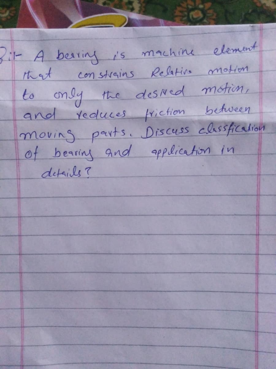 3: A besringis
hat
machine
elemnt
con strains
Relativa
to only the desNed motion,
and
moving parts. Discuss classficalion
of bearing And application in
details?
Yeduces
triction
between
