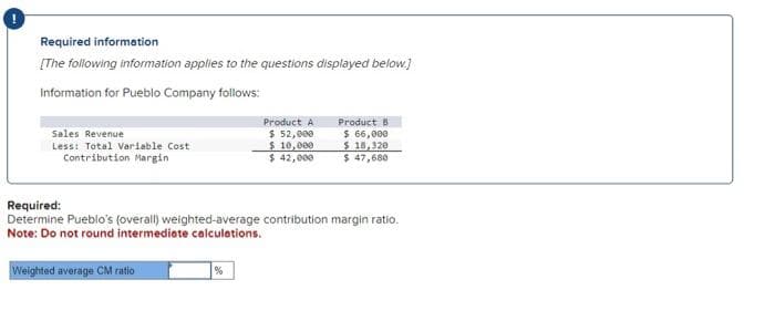 Required information
[The following information applies to the questions displayed below.]
Information for Pueblo Company follows:
Sales Revenue
Less: Total Variable Cost
Contribution Margin
Weighted average CM ratio
Product A
$ 52,000
$ 10,000
$ 42,000
Required:
Determine Pueblo's (overall) weighted-average contribution margin ratio.
Note: Do not round intermediate calculations.
%
Product B
$ 66,000
$18,320
$ 47,680