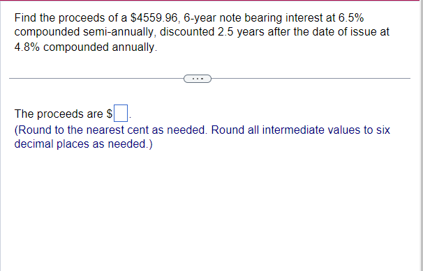 Find the proceeds of a $4559.96, 6-year note bearing interest at 6.5%
compounded semi-annually, discounted 2.5 years after the date of issue at
4.8% compounded annually.
The proceeds are $
(Round to the nearest cent as needed. Round all intermediate values to six
decimal places as needed.)