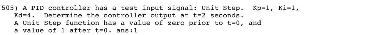 505) A PID controller has a
Kd=4.
test input signal: Unit Step.
Determine the controller output at t=2 seconds.
A Unit Step function has a value of zero prior to t=0, and
Кр-1, кi-1,
a value of 1 after t=0. ans:1
