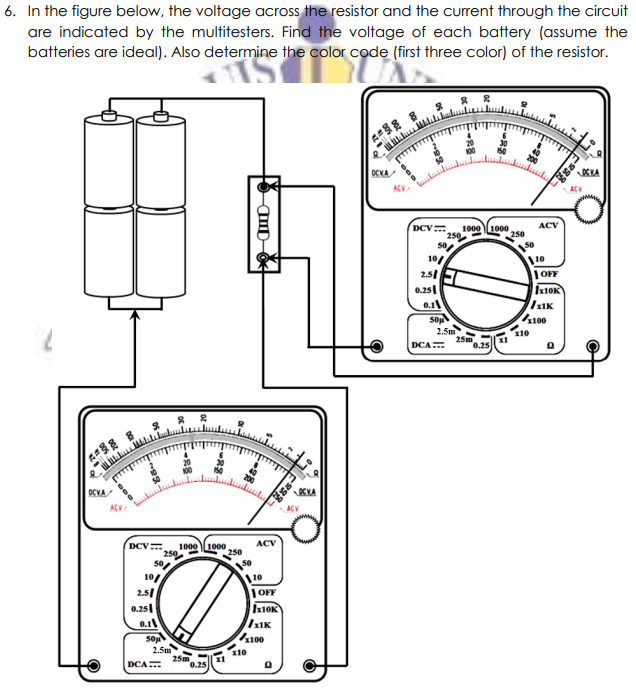 6. In the figure below, the voltage across the resistor and the current through the circuit
are indicated by the multitesters. Find the voltage of each battery (assume the
batteries are ideal). Also determine the color code (first three color) of the resistor.
OCVA
ACV
ACV
1000 1000
250
DCV
ACV
250
10/
2.51
0.25
10
|OFF
Ix10K
IIK
0.1
100
2.5m
25m
0.25
x10
DCA
OCVA
OCKA
AC
ACV
DCV
1000 1000
250
ACV
10/
2.51
0.25|
110
|OFF
Ix10K
0.1
50
2.5m
100
DCA
0.25
ID-
