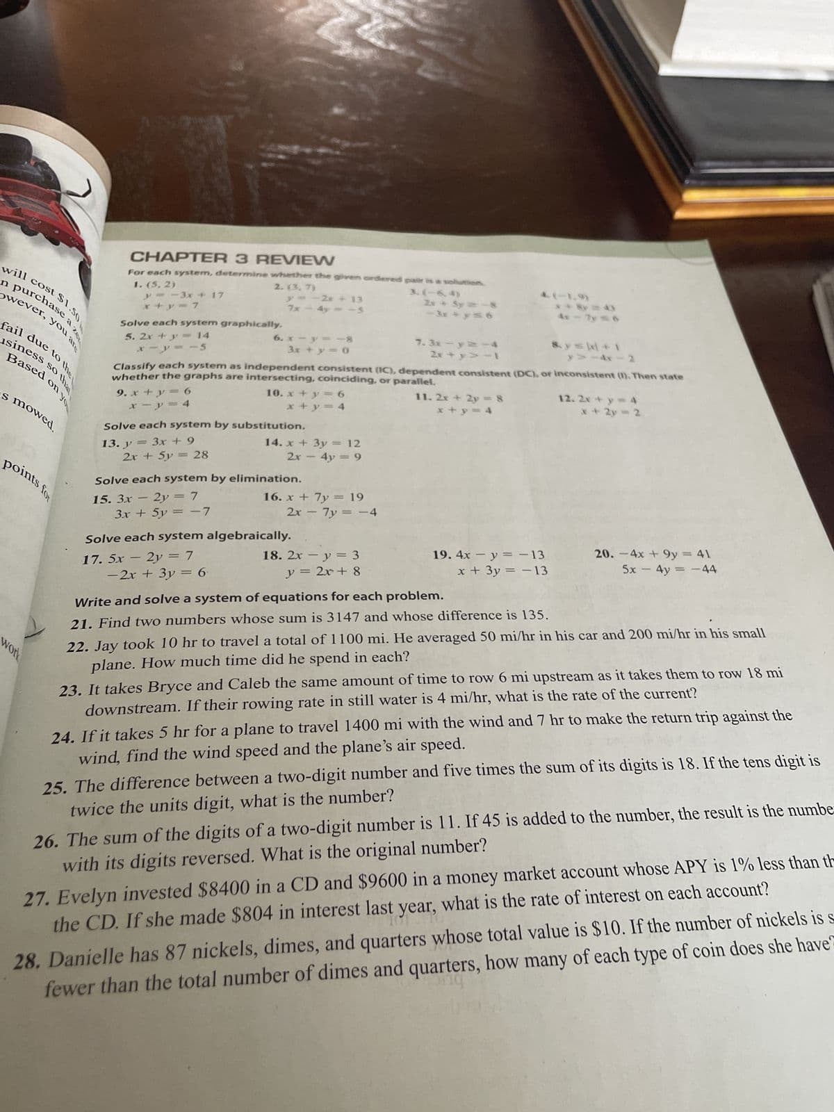 hase a ze
will cost $1.50
Owever, you are
fail due to the
usiness so that
esed on yo
s mowed.
points for
work
CHAPTER 3 REVIEW
1. (5,2)
For each system, determine whether the given ordered pair is a solution
3.(-6,4)
y=-3x + 17
x+y=7
Solve each system graphically.
5. 2x + y = 14
x = y = -5
13. y
2. (3.7)
2x + 5y = 28
y = -2x + 13
7x - 4y = -5
Solve each system by substitution.
3x + 9
3x + 5y = -7
6. x - y = -8
3x + y = 0
whether the graphs are intersecting, coinciding, or parallel.
Classify each system as independent consistent (IC), dependent consistent (DC), or inconsistent (I). Then state
9. x + y = 6
x−y=4
- 2x + 3y = 6
10. x + y = 6
x + y = 4
Solve each system by elimination.
-
15. 3x - 2y = 7
14. x + 3y = 12
2x - 4y = 9
16. x + 7y = 19
2x - 7y = -4
Solve each system algebraically.
-
17. 5x – 2y = 7
2x + 5y = -
18. 2x - y = 3
y = 2x+8
7.3x-y=-4
2x+y> -1
11. 2x + 2y = 8
x+y = 4
19. 4x - y = -13
x + 3y = -13
**Sy = 4)
4x - 7y = 6
Write and solve a system of equations for each problem.
21. Find two numbers whose sum is 3147 and whose difference is 135.
8. ys +1
>>-4x-2
12. 2x+y=4
x + 2y = 2
20. - 4x + 9y = 41
5x - 4y = -44
22. Jay took 10 hr to travel a total of 1100 mi. He averaged 50 mi/hr in his car and 200 mi/hr in his small
plane. How much time did he spend in each?
23. It takes Bryce and Caleb the same amount of time to row 6 mi upstream as it takes them to row 18 mi
downstream. If their rowing rate in still water is 4 mi/hr, what is the rate of the current?
24. If it takes 5 hr for a plane to travel 1400 mi with the wind and 7 hr to make the return trip against the
wind, find the wind speed and the plane's air speed.
25. The difference between a two-digit number and five times the sum of its digits is 18. If the tens digit is
twice the units digit, what is the number?
26. The sum of the digits of a two-digit number is 11. If 45 is added to the number, the result is the numbe
with its digits reversed. What is the original number?
27. Evelyn invested $8400 in a CD and $9600 in a money market account whose APY is 1% less than th
the CD. If she made $804 in interest last year, what is the rate of interest on each account?
st year,
28. Danielle has 87 nickels, dimes, and quarters whose total value is $10. If the number of nickels is s
fewer than the total number of dimes and quarters, how many of each type of coin does she have?
org