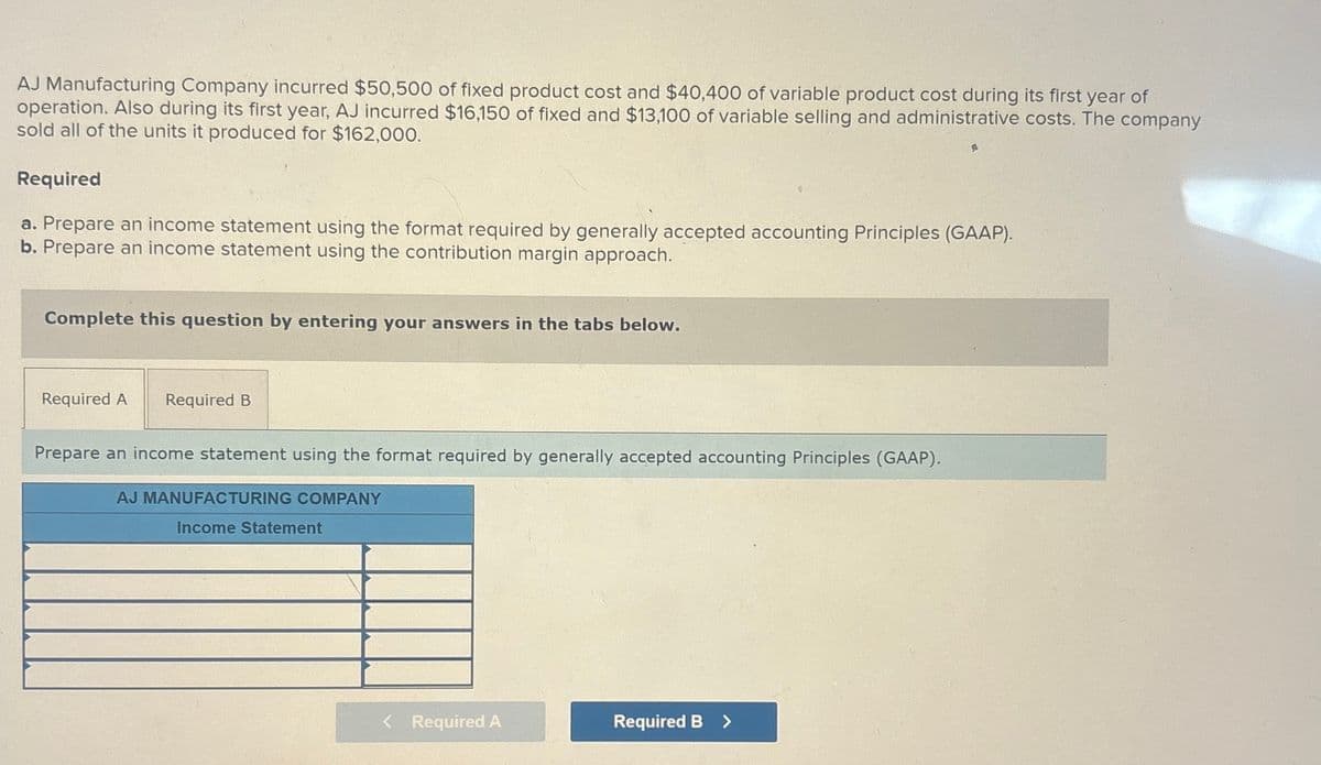 AJ Manufacturing Company incurred $50,500 of fixed product cost and $40,400 of variable product cost during its first year of
operation. Also during its first year, AJ incurred $16,150 of fixed and $13,100 of variable selling and administrative costs. The company
sold all of the units it produced for $162,000.
Required
a. Prepare an income statement using the format required by generally accepted accounting Principles (GAAP).
b. Prepare an income statement using the contribution margin approach.
Complete this question by entering your answers in the tabs below.
Required A Required B
Prepare an income statement using the format required by generally accepted accounting Principles (GAAP).
AJ MANUFACTURING COMPANY
Income Statement
< Required A
Required B >