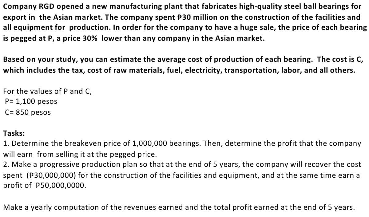 Company RGD opened a new manufacturing plant that fabricates high-quality steel ball bearings for
export in the Asian market. The company spent P30 million on the construction of the facilities and
all equipment for production. In order for the company to have a huge sale, the price of each bearing
is pegged at P, a price 30% lower than any company in the Asian market.
Based on your study, you can estimate the average cost of production of each bearing. The cost is C,
which includes the tax, cost of raw materials, fuel, electricity, transportation, labor, and all others.
For the values of P and C,
P= 1,100 pesos
C= 850 pesos
Tasks:
1. Determine the breakeven price of 1,000,000 bearings. Then, determine the profit that the company
will earn from selling it at the pegged price.
2. Make a progressive production plan so that at the end of 5 years, the company will recover the cost
spent (P30,000,000) for the construction of the facilities and equipment, and at the same time earn a
profit of P50,000,0000.
Make a yearly computation of the revenues earned and the total profit earned at the end of 5 years.
