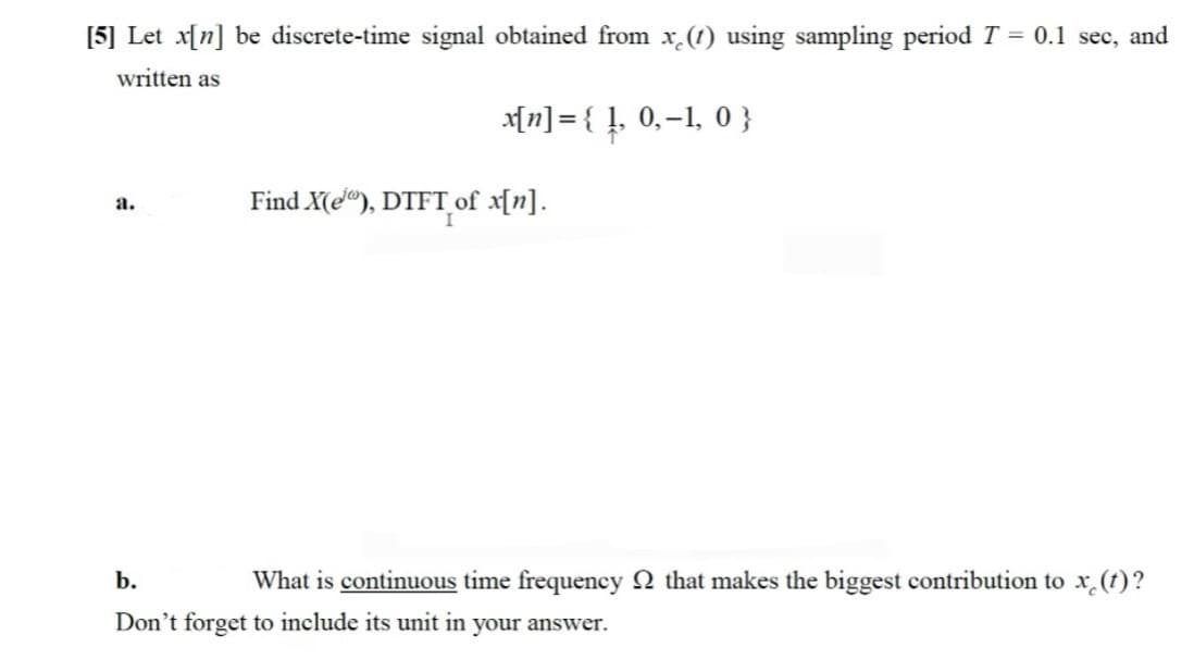 [5] Let x[n] be discrete-time signal obtained from x (1) using sampling period T = 0.1 sec, and
written as
x[n] = { !, 0,-1, 0 }
Find X(e"), DTFT_of x[n].
a.
b.
What is continuous time frequency 2 that makes the biggest contribution to x (t)?
Don't forget to include its unit in your answer.
