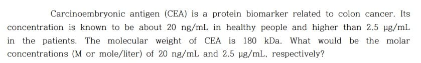 Carcinoembryonic antigen (CEA) is a protein biomarker related to colon cancer. Its
concentration is known to be about 20 ng/mL in healthy people and higher than 2.5 µg/mL
in the patients. The molecular weight of CEA is 180 kDa. What would be the molar
concentrations (M or mole/liter) of 20 ng/mL and 2.5 ug/mL, respectively?
