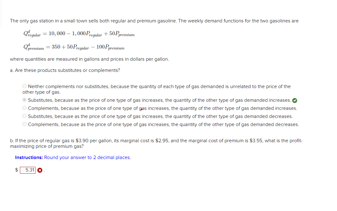 The only gas station in a small town sells both regular and premium gasoline. The weekly demand functions for the two gasolines are
Qregular = 10,000 - 1,000Pregular +50Ppremium
Qpremium = 350+50 Pres
Pregular 100Ppremium
where quantities are measured in gallons and prices in dollars per gallon.
a. Are these products substitutes or complements?
O Neither complements nor substitutes, because the quantity of each type of gas demanded is unrelated to the price of the
other type of gas.
● Substitutes, because as the price of one type of gas increases, the quantity of the other type of gas demanded increases.
O Complements, because as the price of one type of gas increases, the quantity of the other type of gas demanded increases.
Substitutes, because as the price of one type of gas increases, the quantity of the other type of gas demanded decreases.
O Complements, because as the price of one type of gas increases, the quantity of the other type of gas demanded decreases.
b. If the price of regular gas is $3.90 per gallon, its marginal cost is $2.95, and the marginal cost of premium is $3.55, what is the profit-
maximizing price of premium gas?
Instructions: Round your answer to 2 decimal places.
$
5.31 x