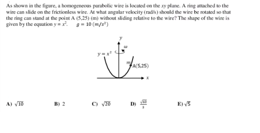 As shown in the figure, a homogeneous parabolic wire is located on the xy plane. A ring attached to the
wire can slide on the frictionless wire. At what angular velocity (rad/s) should the wire be rotated so that
the ring can stand at the point A (5,25) (m) without sliding relative to the wire? The shape of the wire is
given by the equation y = x².
g = 10 (m/s²)
y
y = x?
A(5,25)
A) V10
B) 2
C) V20
D)
E) V3
