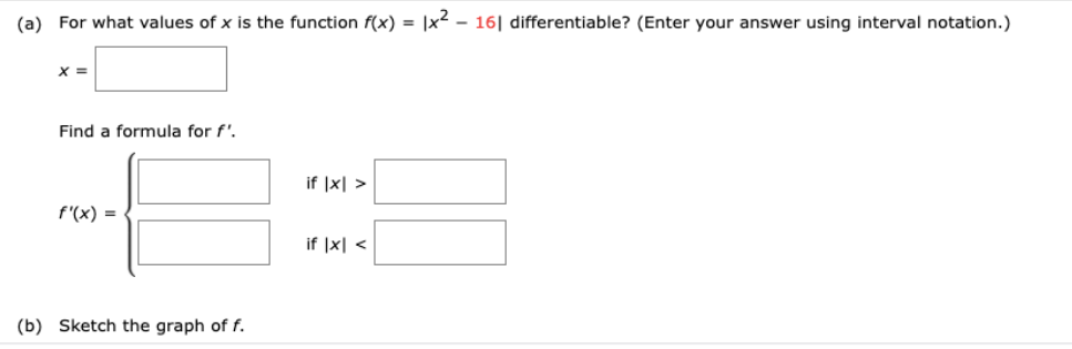 (a) For what values of x is the function f(x) = |x² - 16| differentiable? (Enter your answer using interval notation.)
X =
Find a formula for f',
if |x| >
f'(x) =
if |x| <
(b) Sketch the graph of f.
