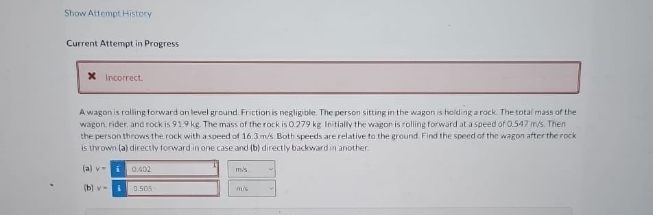 Show Attempt History
Current Attempt in Progress
× Incorrect.
A wagon is rolling forward on level ground. Friction is negligible. The person sitting in the wagon is holding a rock. The total mass of the
wagon, rider, and rock is 91.9 kg. The mass of the rock is 0.279 kg. Initially the wagon is rolling forward at a speed of 0.547 m/s. Then
the person throws the rock with a speed of 16.3 m/s. Both speeds are relative to the ground. Find the speed of the wagon after the rock
is thrown (a) directly forward in one case and (b) directly backward in another.
(a) vi
0.402
(b) v = i
0.505
m/s.
m/s