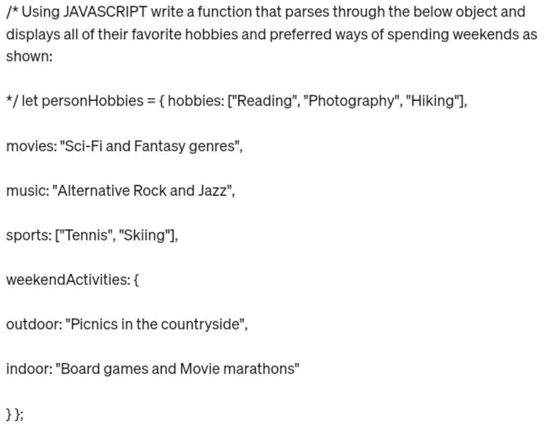 /* Using JAVASCRIPT write a function that parses through the below object and
displays all of their favorite hobbies and preferred ways of spending weekends as
shown:
*/ let personHobbies = { hobbies: ["Reading", "Photography", "Hiking"],
movies: "Sci-Fi and Fantasy genres",
music: "Alternative Rock and Jazz",
sports: ["Tennis", "Skiing"],
weekendActivities: {
outdoor: "Picnics in the countryside",
indoor: "Board games and Movie marathons"
}};