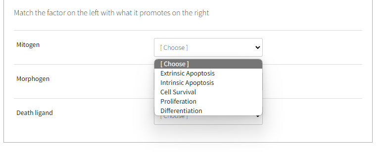 Match the factor on the left with what it promotes on the right
Mitogen
Morphogen
Death ligand
[Choose]
[Choose]
Extrinsic Apoptosis
Intrinsic Apoptosis
Cell Survival
Proliferation
Differentiation
TCHOUSET
<