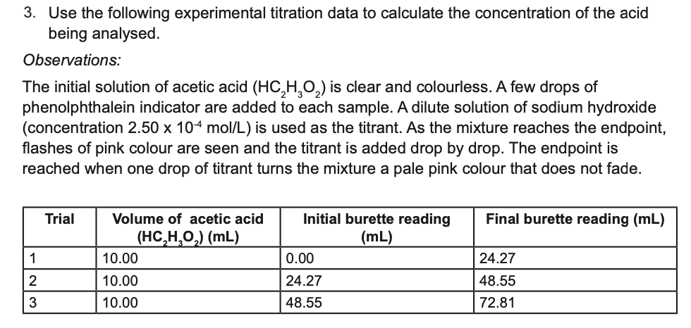 3. Use the following experimental titration data to calculate the concentration of the acid
being analysed.
Observations:
The initial solution of acetic acid (HC,H,0,) is clear and colourless. A few drops of
phenolphthalein indicator are added to each sample. A dilute solution of sodium hydroxide
(concentration 2.50 x 104 mol/L) is used as the titrant. As the mixture reaches the endpoint,
flashes of pink colour are seen and the titrant is added drop by drop. The endpoint is
reached when one drop of titrant turns the mixture a pale pink colour that does not fade.
Initial burette reading
(mL)
Trial
Volume of acetic acid
Final burette reading (mL)
(HC,Н, О,) (mL)
1
10.00
0.00
24.27
2
10.00
24.27
48.55
10.00
48.55
72.81
