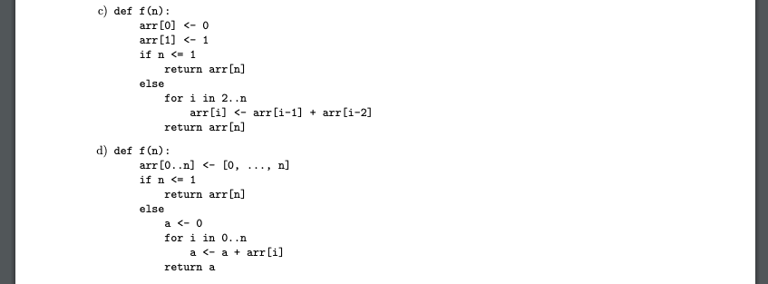 c) def f(n):
arr [0] <- 0
arr[1] <- 1
if n <= 1
return arr [n]
else
for i in 2..n
arr [i] <- arr[i-1] + arr[i-2]
return arr [n]
d) def f(n):
arr [0..n] <- [0,
if n <= 1
return arr [n]
n]
....
else
a <- 0
for i in 0..n
a <- a + arr[i]
return a
