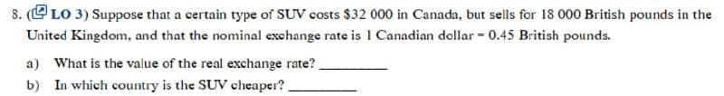 8. (LO 3) Suppose that a certain type of SUV costs $32 000 in Canada, but sells for 18 000 British pounds in the
United Kingdom, and that the nominal exchange rate is 1 Canadian dollar = 0.45 British pounds.
a) What is the value of the real exchange rate?
b) In which country is the SUV cheaper?