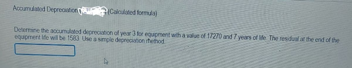 Accumulated Depreciation
(Calculated formula)
Determine the accumulated depreciation of year 3 for equipment with a value of 17270 and 7 years of life. The residual at the end of the
equipment life will be 1583. Use a simple depreciation method.