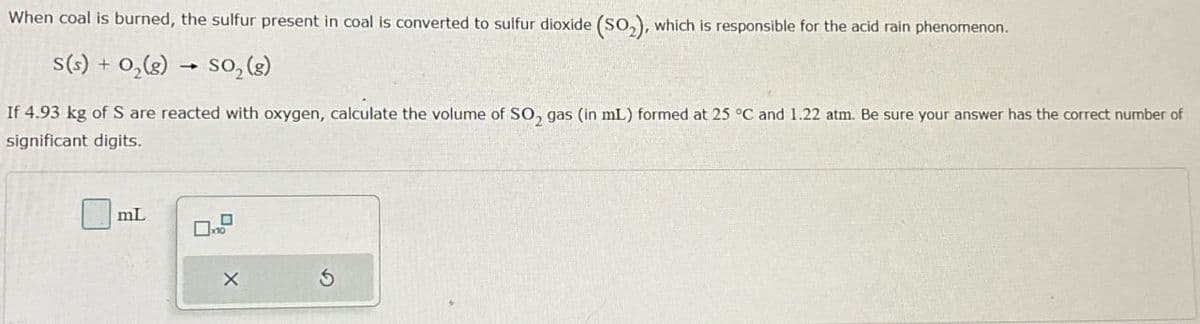 When coal is burned, the sulfur present in coal is converted to sulfur dioxide (SO2), which is responsible for the acid rain phenomenon.
s(s) + O2(g) → so₂(g)
->
If 4.93 kg of S are reacted with oxygen, calculate the volume of SO2 gas (in mL) formed at 25 °C and 1.22 atm. Be sure your answer has the correct number of
significant digits.
mL
ㅁ
X
5