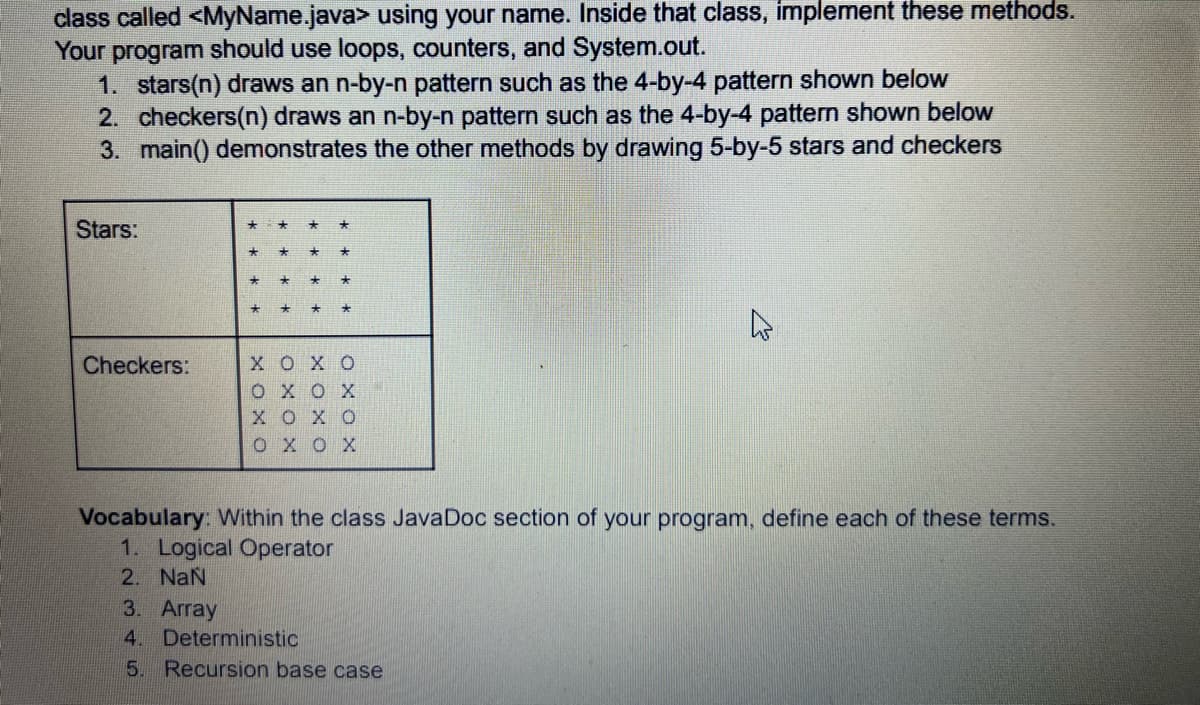 class called <MyName.java> using your name. Inside that class, implement these methods.
Your program should use loops, counters, and System.out.
1. stars(n) draws an n-by-n pattern such as the 4-by-4 pattern shown below
2. checkers(n) draws an n-by-n pattern such as the 4-by-4 pattern shown below
3. main() demonstrates the other methods by drawing 5-by-5 stars and checkers
Stars:
Checkers:
*
*
XOXO
ΟΧΟΧ
XOXO
ΟΧΟΧ
Vocabulary: Within the class JavaDoc section of your program, define each of these terms.
1. Logical Operator
2. NaN
3. Array
4. Deterministic
5. Recursion base case