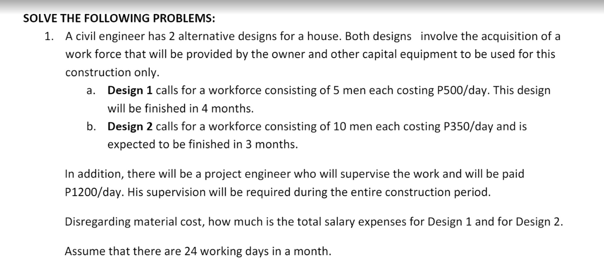 SOLVE THE FOLLOWING PROBLEMS:
1. A civil engineer has 2 alternative designs for a house. Both designs involve the acquisition of a
work force that will be provided by the owner and other capital equipment to be used for this
construction only.
a. Design 1 calls for a workforce consisting of 5 men each costing P500/day. This design
will be finished in 4 months.
b. Design 2 calls for a workforce consisting of 10 men each costing P350/day and is
expected to be finished in 3 months.
In addition, there will be a project engineer who will supervise the work and will be paid
P1200/day. His supervision will be required during the entire construction period.
Disregarding material cost, how much is the total salary expenses for Design 1 and for Design 2.
Assume that there are 24 working days in a month.