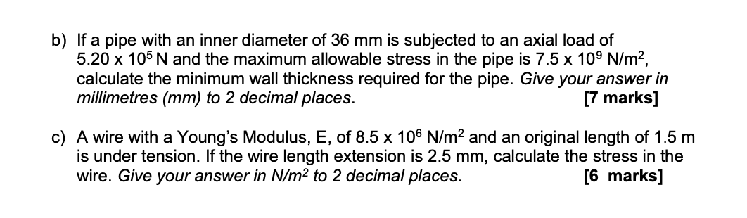 b) If a pipe with an inner diameter of 36 mm is subjected to an axial load of
5.20 x 105 N and the maximum allowable stress in the pipe is 7.5 x 109 N/m²,
calculate the minimum wall thickness required for the pipe. Give your answer in
millimetres (mm) to 2 decimal places.
[7 marks]
c) A wire with a Young's Modulus, E, of 8.5 x 106 N/m² and an original length of 1.5 m
is under tension. If the wire length extension is 2.5 mm, calculate the stress in the
wire. Give your answer in N/m² to 2 decimal places.
[6 marks]