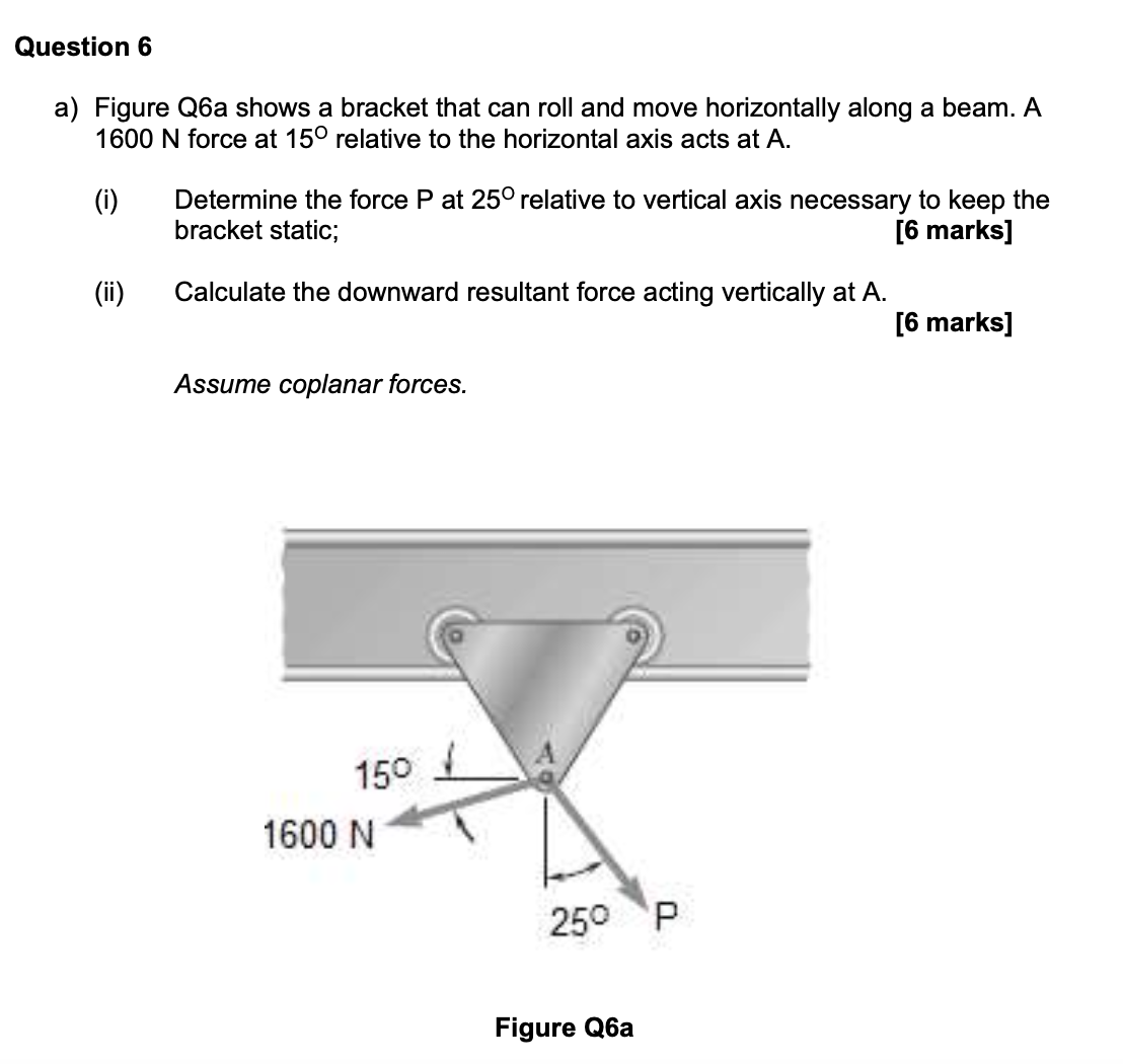 Question 6
a) Figure Q6a shows a bracket that can roll and move horizontally along a beam. A
1600 N force at 15° relative to the horizontal axis acts at A.
Determine the force P at 25° relative to vertical axis necessary to keep the
bracket static;
(i)
[6 marks]
(ii)
Calculate the downward resultant force acting vertically at A.
[6 marks]
Assume coplanar forces.
15°
1600 N
25° P
Figure Q6a