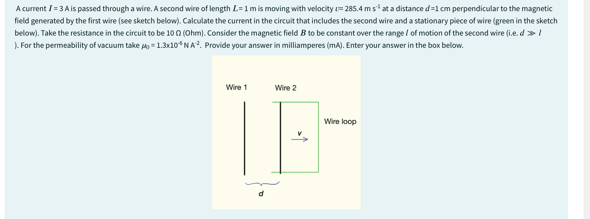 A current I = 3 A is passed through a wire. A second wire of length L = 1 m is moving with velocity v= 285.4 m s¨¹ at a distance d=1 cm perpendicular to the magnetic
field generated by the first wire (see sketch below). Calculate the current in the circuit that includes the second wire and a stationary piece of wire (green in the sketch
below). Take the resistance in the circuit to be 10 Q2 (Ohm). Consider the magnetic field B to be constant over the range of motion of the second wire (i.e. d » 1
). For the permeability of vacuum take μo = 1.3×10-6 NA². Provide your answer in milliamperes (mA). Enter your answer in the box below.
Wire 1
Wire 2
اد
Wire loop