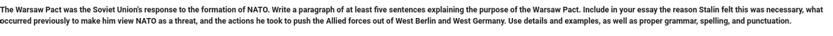 The Warsaw Pact was the Soviet Union's response to the formation of NATO. Write a paragraph of at least five sentences explaining the purpose of the Warsaw Pact. Include in your essay the reason Stalin felt this was necessary, what
occurred previously to make him view NATO as a threat, and the actions he took to push the Allied forces out of West Berlin and West Germany. Use details and examples, as well as proper grammar, spelling, and punctuation.