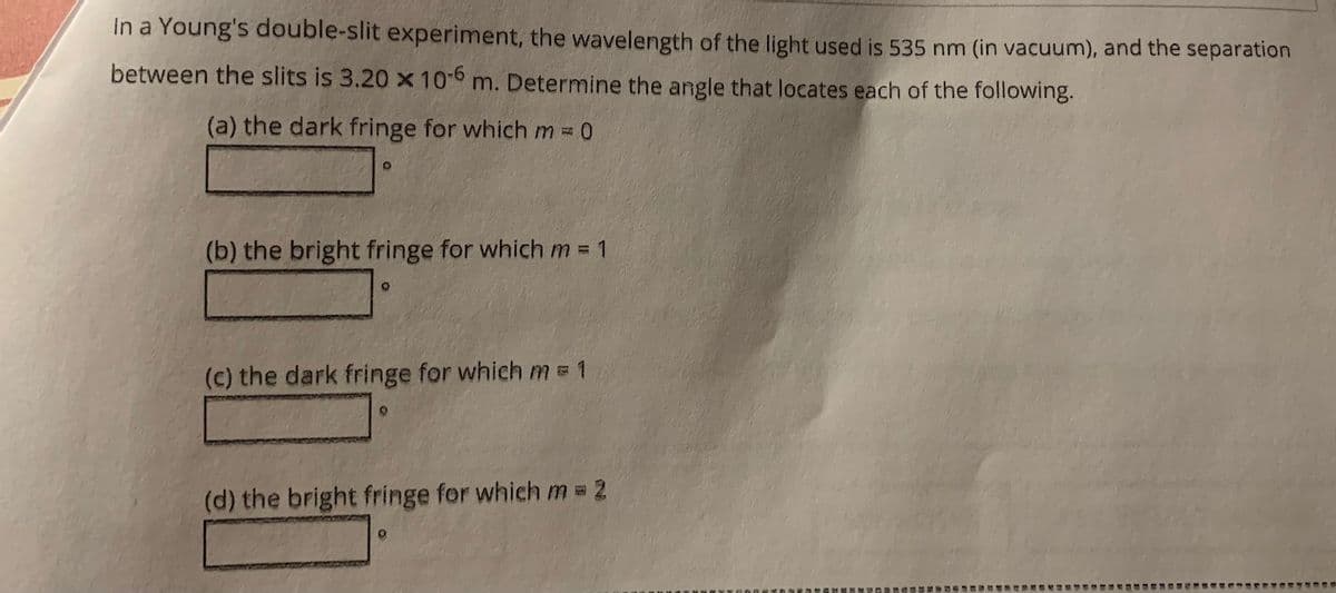 In a Young's double-slit experiment, the wavelength of the light used is 535 nm (in vacuum), and the separation
between the slits is 3.20 x 10-6 m. Determine the angle that locates each of the following.
(a) the dark fringe for which m = 0
(b) the bright fringe for which m = 1
(c) the dark fringe for which m = 1
(d) the bright fringe for which m = 2
