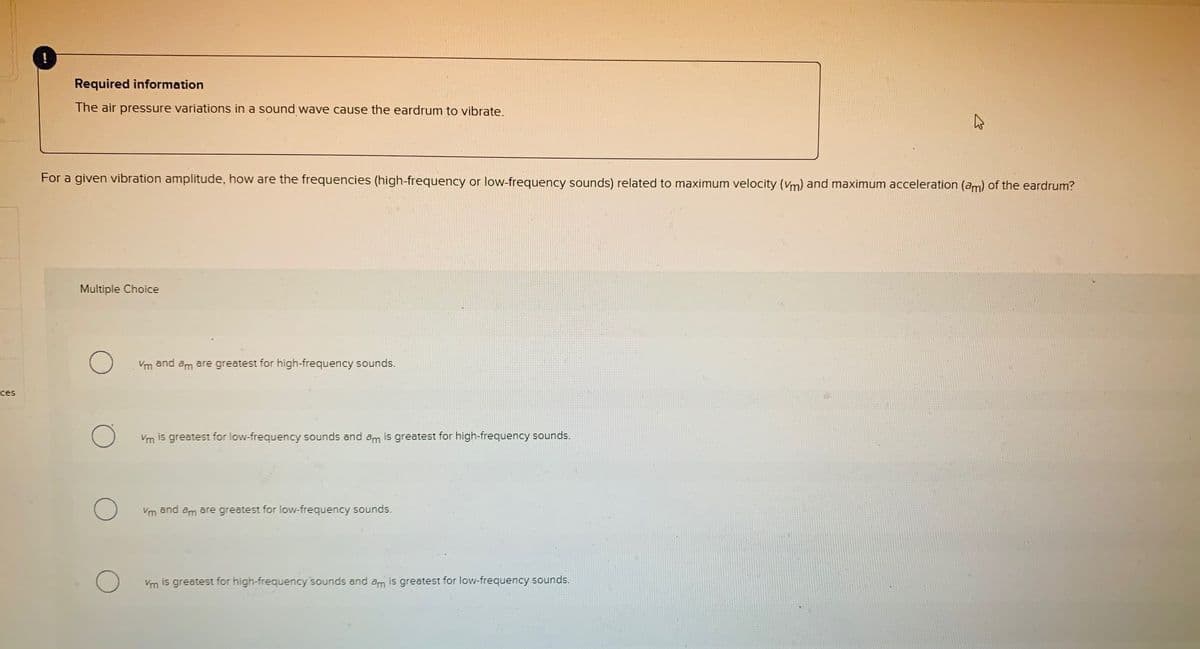 Required information
The air pressure variations in a sound wave cause the eardrum to vibrate.
For a given vibration amplitude, how are the frequencies (high-frequency or low-frequency sounds) related to maximum velocity (Vm) and maximum acceleration (am) of the eardrum?
Multiple Choice
Vm and am are greatest for high-frequency sounds.
ces
Vm is greatest for low-frequency sounds and am is greatest for high-frequency sounds.
Vm and am are greatest for low-frequency sounds.
Vm is greatest for high-frequency sounds and am is greatest for low-frequency sounds.
