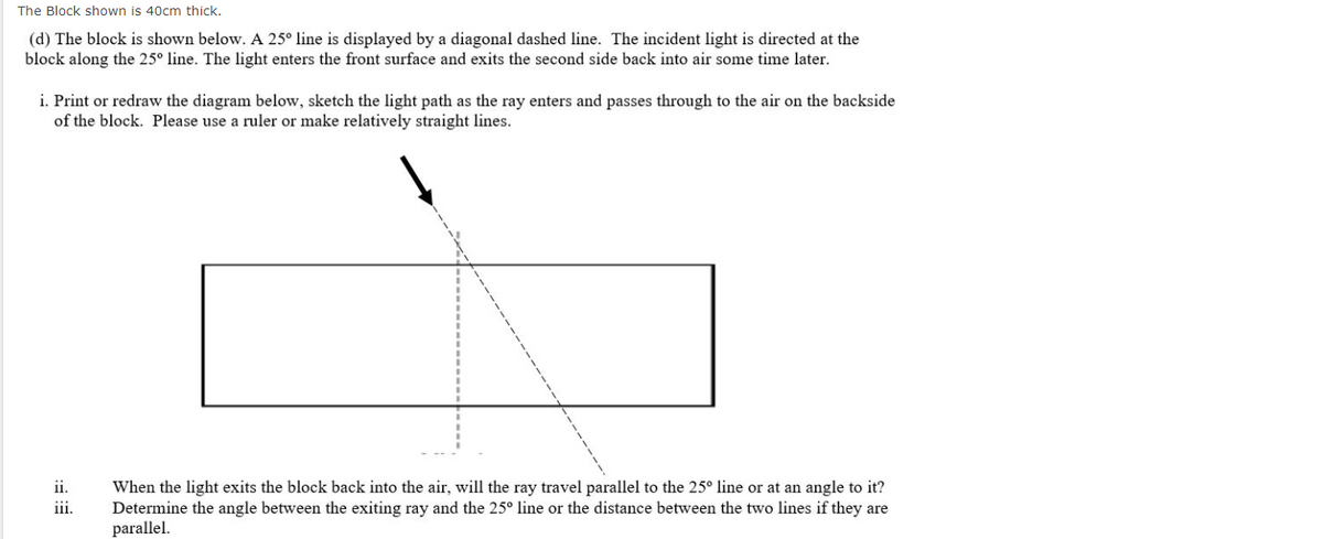The Block shown is 40cm thick.
(d) The block is shown below. A 25° line is displayed by a diagonal dashed line. The incident light is directed at the
block along the 25° line. The light enters the front surface and exits the second side back into air some time later.
i. Print or redraw the diagram below, sketch the light path as the ray enters and passes through to the air on the backside
of the block. Please use a ruler or make relatively straight lines.
ii.
When the light exits the block back into the air, will the ray travel parallel to the 25° line or at an angle to it?
Determine the angle between the exiting ray and the 25° line or the distance between the two lines if they are
parallel.
iii.

