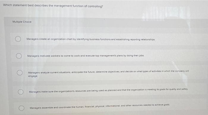 Which statement best describes the management function of controlling
Multiple Choice
Managers create an organizetion chart by identifying business functions end establishing reporting relationships
Managers motivate workers to come to work and execute top management's plans by doing their jobs.
Managers analyze current situations, enticipate the future, determine objectives, end decide on what types of ectivities in which the compeny will
engoge.
Managers make sure the organization's resources are being used as planned and that the organizetion is meeting its goels for quaity and safety
Manegers assemble and coordinete the human, financial, physical, informetional and other resources needed to echieve goals
