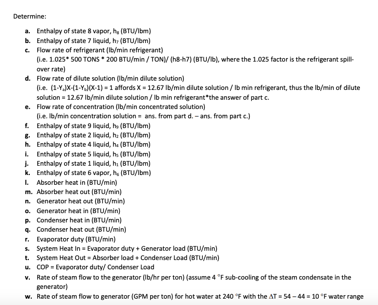 Determine:
a. Enthalpy of state 8 vapor, ha (BTU/lbm)
b. Enthalpy of state 7 liquid, h, (BTU/lbm)
c. Flow rate of refrigerant (Ib/min refrigerant)
(i.e. 1.025* 500 TONS * 200 BTU/min / TON)/ (h8-h7) (BTU/lb), where the 1.025 factor is the refrigerant spil-
over rate)
d. Flow rate of dilute solution (Ib/min dilute solution)
(i.e. (1-Y,)X-(1-Y,)(X-1) = 1 affords X = 12.67 Ib/min dilute solution / Ib min refrigerant, thus the Ib/min of dilute
solution = 12.67 Ib/min dilute solution / Ib min refrigerant*the answer of part c.
e. Flow rate of concentration (Ib/min concentrated solution)
(i.e. Ib/min concentration solution = ans. from part d. – ans. from part c.)
f. Enthalpy of state 9 liquid, he (BTU/lbm)
g. Enthalpy of state 2 liquid, h2 (BTU/lbm)
h. Enthalpy of state 4 liquid, ha (BTU/lbm)
i. Enthalpy of state 5 liquid, hs (BTU/lbm)
j. Enthalpy of state 1 liquid, h, (BTU/lbm)
k. Enthalpy of state 6 vapor, h, (BTU/Ibm)
I. Absorber heat in (BTU/min)
m. Absorber heat out (BTU/min)
n. Generator heat out (BTU/min)
o. Generator heat in (BTU/min)
p. Condenser heat in (BTU/min)
q. Condenser heat out (BTU/min)
r. Evaporator duty (BTU/min)
s. System Heat In = Evaporator duty + Generator load (BTU/min)
t. System Heat Out = Absorber load + Condenser Load (BTU/min)
u. COP = Evaporator duty/ Condenser Load
v. Rate of steam flow to the generator (Ib/hr per ton) (assume 4 °F sub-cooling of the steam condensate in the
generator)
w. Rate of steam flow to generator (GPM per ton) for hot water at 240 °F with the AT = 54 – 44 = 10 °F water range
