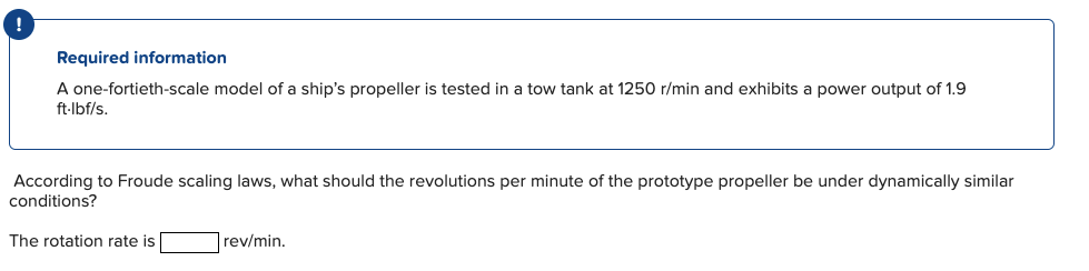 Required information
A one-fortieth-scale model of a ship's propeller is tested in a tow tank at 1250 r/min and exhibits a power output of 1.9
ft-lbf/s.
According to Froude scaling laws, what should the revolutions per minute of the prototype propeller be under dynamically similar
conditions?
The rotation rate is
rev/min.
