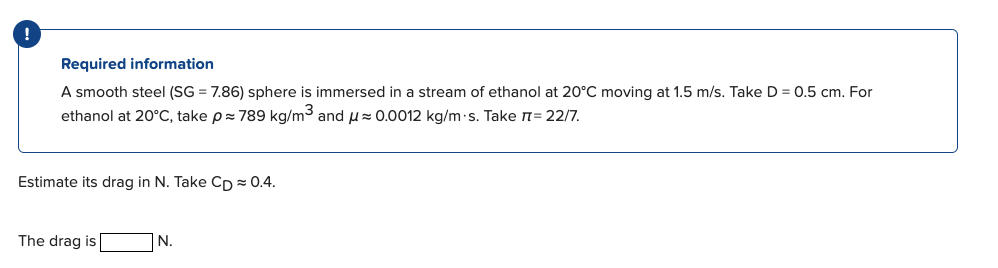 Required information
A smooth steel (SG = 7.86) sphere is immersed in a stream of ethanol at 20°C moving at 1.5 m/s. Take D = 0.5 cm. For
ethanol at 20°C, take p= 789 kg/m3 and u= 0.0012 kg/m-s. Take n= 22/7.
Estimate its drag in N. Take CD = 0.4.
The drag is
N.
