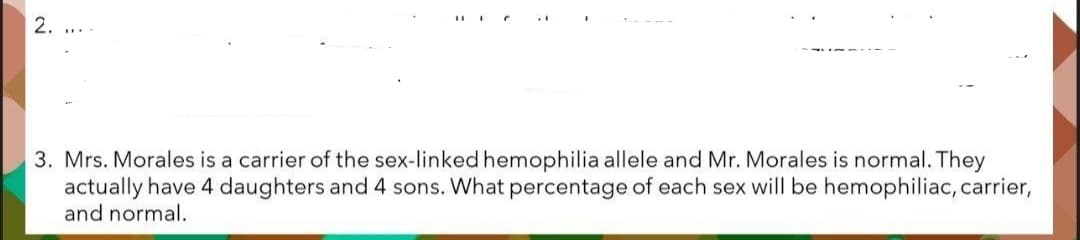 2. ....
3. Mrs. Morales is a carrier of the sex-linked hemophilia allele and Mr. Morales is normal. They
actually have 4 daughters and 4 sons. What percentage of each sex will be hemophiliac, carrier,
and normal.
