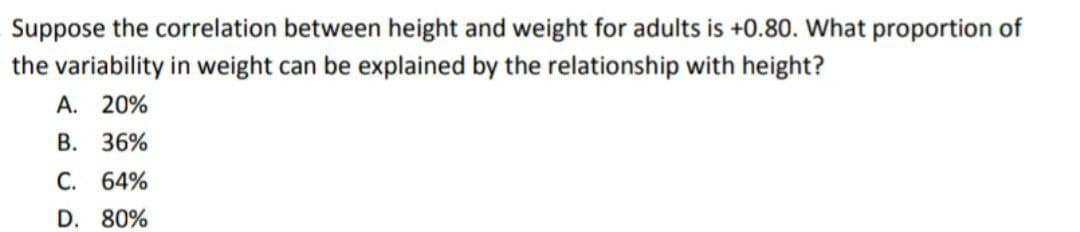 Suppose the correlation between height and weight for adults is +0.80. What proportion of
the variability in weight can be explained by the relationship with height?
A. 20%
B. 36%
C. 64%
D. 80%