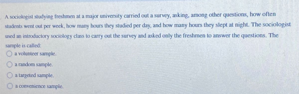 A sociologist studying freshmen at a major university carried out a survey, asking, among other questions, how often
students went out per week, how many hours they studied per day, and how many hours they slept at night. The sociologist
used an introductory sociology class to carry out the survey and asked only the freshmen to answer the questions. The
sample is called:
a volunteer sample.
a random sample.
a targeted sample.
a convenience sample.