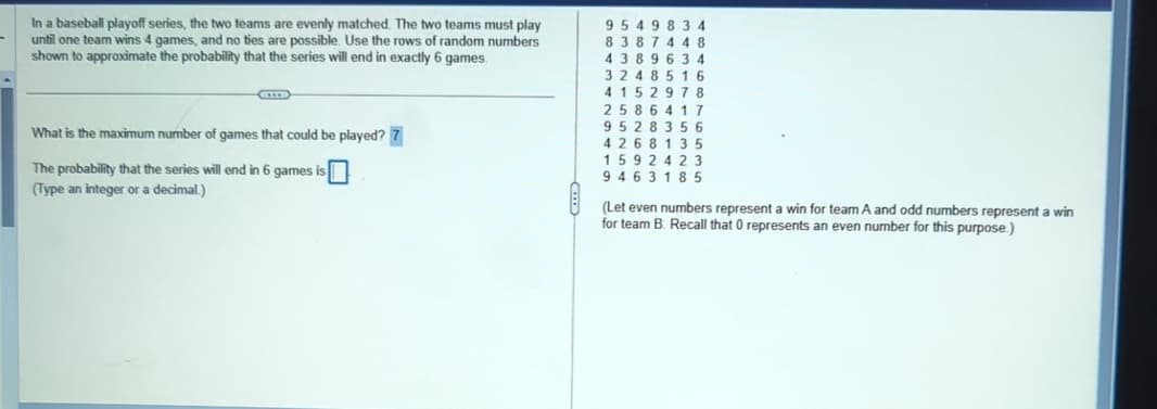 In a baseball playoff series, the two teams are evenly matched. The two teams must play
until one team wins 4 games, and no ties are possible. Use the rows of random numbers
shown to approximate the probability that the series will end in exactly 6 games.
What is the maximum number of games that could be played? 7
The probability that the series will end in 6 games is [
(Type an integer or a decimal.)
9 5 4 9 8 3 4
8387 448
4 389 634
3248516
4152978
2586417
9528356
4268 135
1592423
9463185
(Let even numbers represent a win for team A and odd numbers represent a win
for team B. Recall that 0 represents an even number for this purpose.)