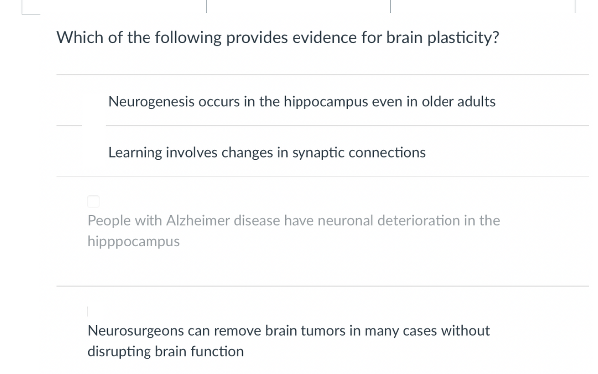 Which of the following provides evidence for brain plasticity?
Neurogenesis occurs in the hippocampus even in older adults
Learning involves changes in synaptic connections
People with Alzheimer disease have neuronal deterioration in the
hipppocampus
Neurosurgeons can remove brain tumors in many cases without
disrupting brain function
