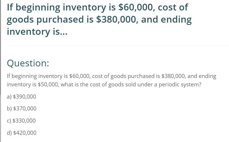 If beginning inventory is $60,000, cost of
goods purchased is $380,000, and ending
inventory is...
Question:
If beginning inventory is $60,000, cost of goods purchased is $380,000, and ending
inventory is $50,000, what is the cost of goods sold under a periodic system?
a) $390,000
b) $370,000
c) $330,000
d) $420,000