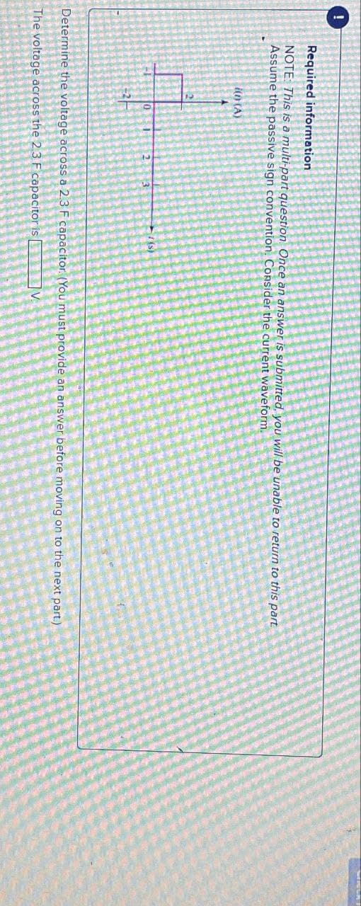 Required information
NOTE: This is a multi-part question. Once an answer is submitted, you will be unable to return to this part
Assume the passive sign convention. Consider the current waveform.
i(n) (A)
(s)
3
Determine the voltage across a 2.3 F capacitor. (You must provide an answer before moving on to the next part.)
The voltage across the 2.3 F capacitor is [
V