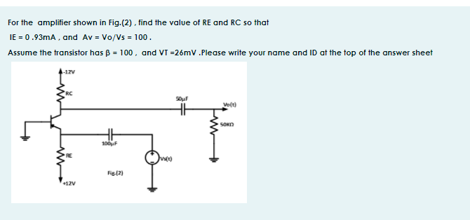 For the amplifier shown in Fig. (2), find the value of RE and RC so that
IE = 0.93mA, and Av = Vo/Vs = 100.
Assume the transistor has B = 100, and VT =26mV .Please write your name and ID at the top of the answer sheet
-1zv
RC
Vo(t)
SOKO
100uF
Fig(2)
+12V
