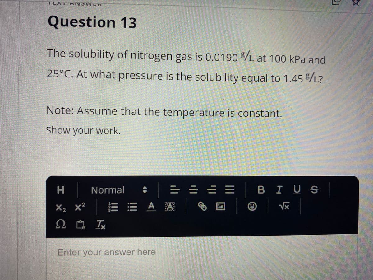 Question 13
The solubility of nitrogen gas is 0.0190 /L at 100 kPa and
25°C. At what pressure is the solubility equal to 1.45 /L?
Note: Assume that the temperature is constant.
Show your work.
Normal
=小 山 川
I US
X2 X'
A A
Enter your answer here
