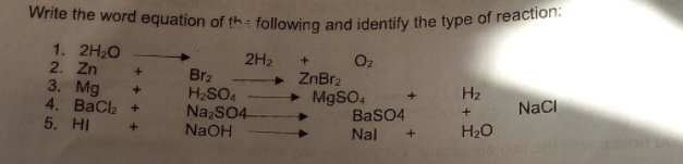 Write the word equation of th: following and identify the type of reaction:
1. 2H20
2. Zn
3. Mg
4. ВаClk +
5. HI
2H2
Br2
H2SO4
NazSO4-
NaOH
O2
+ ZnBr2
+ M9SO4
BaSO4
H2
NaCI
Nal
H20
