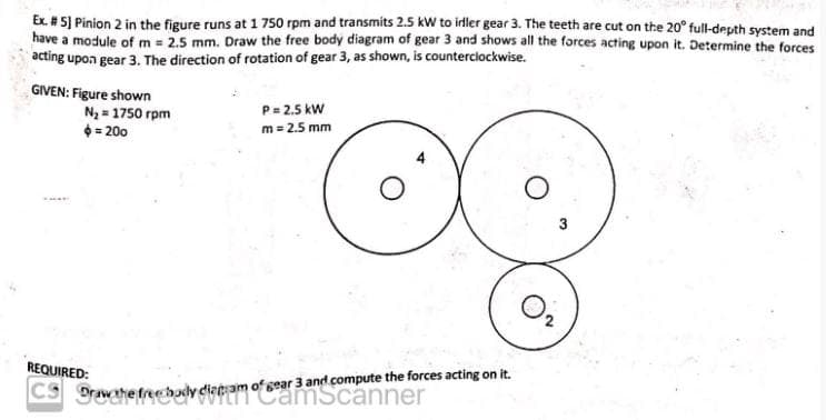 Ex. #5] Pinion 2 in the figure runs at 1 750 rpm and transmits 2.5 kW to idler gear 3. The teeth are cut on the 20° full-depth system and
have a module of m= 2.5 mm. Draw the free body diagram of gear 3 and shows all the forces acting upon it. Determine the forces
acting upon gear 3. The direction of rotation of gear 3, as shown, is counterclockwise.
GIVEN: Figure shown
N₂ = 1750 rpm
$=200
P = 2.5 kW
m = 2.5 mm
3
0₂
REQUIRED:
CS Draw the freehody diagram of gear 3 and compute the forces acting on it.