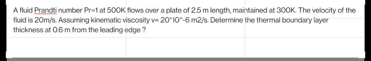 A fluid Prandti number Pr=1 at 500K flows over a plate of 2.5 m length, maintained at 300K. The velocity of the
fluid is 20m/s. Assuming kinematic viscosity v= 20*10^-6 m2/s. Determine the thermal boundary layer
thickness at 0.6 m from the leading edge ?