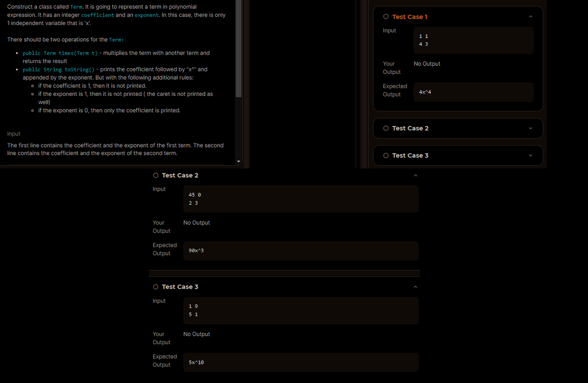 Construct a class called Term. It is going to represent a term in polynomial
expression. It has an integer coefficient and an exponent. In this case, there is only
1 independent variable that is 'x'
There should be two operations for the Term:
• public Term times (Term t) - multiplies the term with another term and
returns the result
• public String toString() - prints the coefficient followed by "X" and
appended by the exponent. But with the following additional rules:
if the coefficient is 1, then it is not printed.
• if the exponent is 1, then it is not printed (the caret is not printed as
well)
if the exponent is O, then only the coefficient is printed.
Input
The first line contains the coefficient and the exponent of the first term. The second
line contains the coefficient and the exponent of the second term.
O Test Case 2
Input
Your
Output
Expected
Output
Input
Your
Output
45 0
23
O Test Case 3
Expected
Output
No Output
90x^3
19
51
No Output
5x110
O Test Case 1
Input
Your
Output
Expected
Output
11
43
No Output
4x^4
O Test Case 2
O Test Case 3