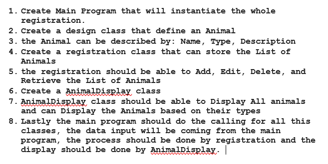 1. Create Main Program that will instantiate the whole
registration.
2. Create a design class that define an Animal
3. the Animal can be described by: Name, Type, Description
4. Create a registration class that can store the List of
Animals
5. the registration should be able to Add, Edit, Delete, and
Retrieve the List of Animals
6. Create a AnimalDisplay class
7. AnimalDisplay class should be able to Display All animals
and can Display the Animals based on their types
8. Lastly the main program should do the calling for all this
classes, the data input will be coming from the main
program, the process should be done by registration and the
display should be done by AnimalDisplay.
