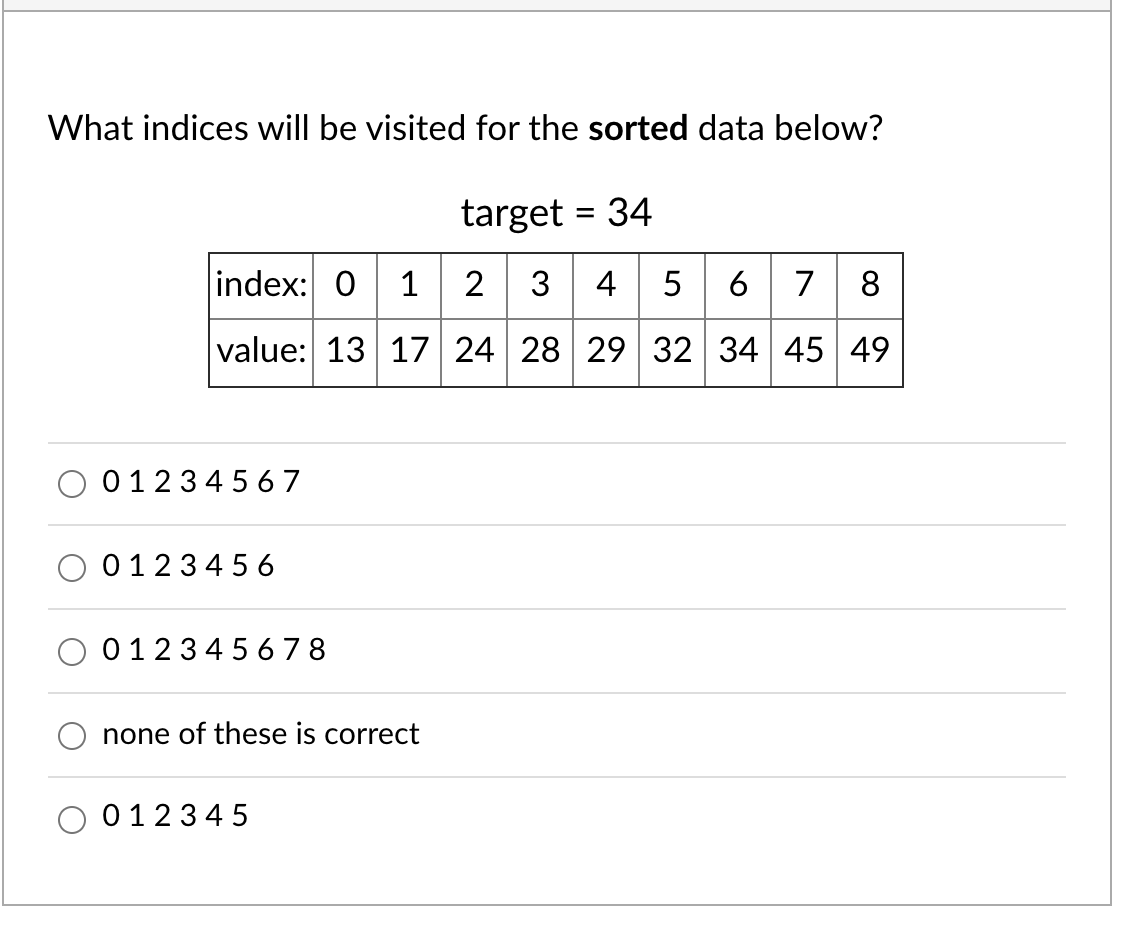 What indices will be visited for the sorted data below?
target = 34
index: 0 1 2 3 4 5
6 7 8
value: 13 17 24 28 29 32 34 45 49
0123456 7
01234 56
01234 5 6 78
none of these is correct
01234 5

