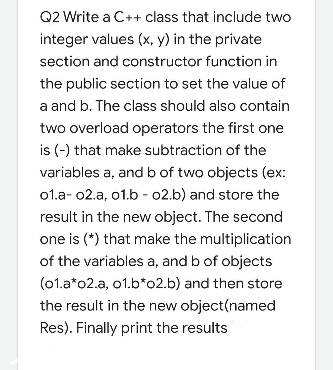 Q2 Write a C++ class that include two
integer values (x, y) in the private
section and constructor function in
the public section to set the value of
a and b. The class should also contain
two overload operators the first one
is (-) that make subtraction of the
variables a, and b of two objects (ex:
01.a- 02.a, o1.b - 02.b) and store the
result in the new object. The second
one is (*) that make the multiplication
of the variables a, and b of objects
(01.a*o2.a, o1.b*o2.b) and then store
the result in the new object(named
Res). Finally print the results
